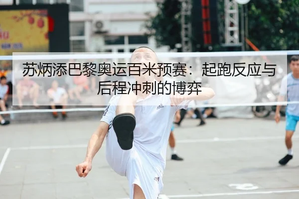 苏炳添巴黎奥运百米预赛：起跑反应与后程冲刺的博弈