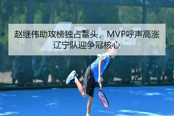 赵继伟助攻榜独占鳌头，MVP呼声高涨辽宁队迎争冠核心
