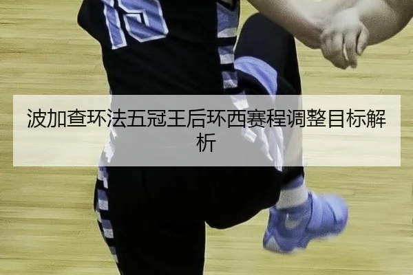 波加查环法五冠王后环西赛程调整目标解析