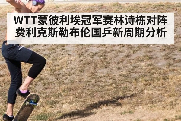 WTT蒙彼利埃冠军赛林诗栋对阵费利克斯勒布伦国乒新周期分析